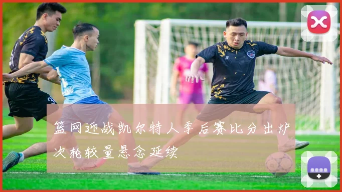 篮网迎战凯尔特人季后赛比分出炉次轮较量悬念延续