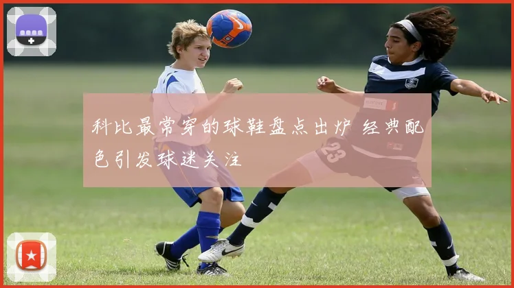 科比最常穿的球鞋盘点出炉 经典配色引发球迷关注