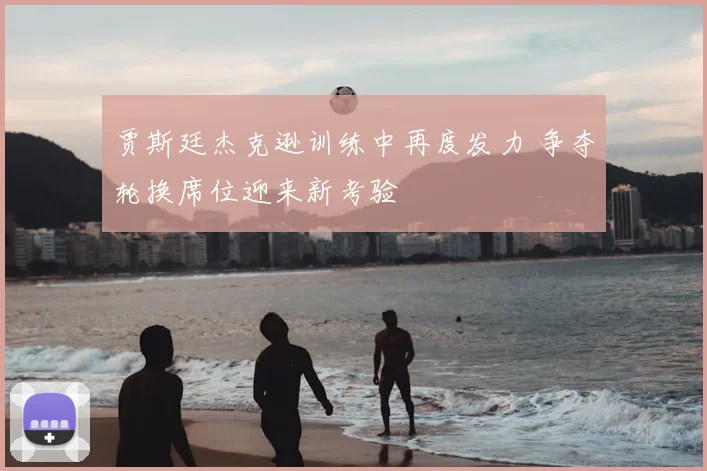 贾斯廷杰克逊训练中再度发力 争夺轮换席位迎来新考验