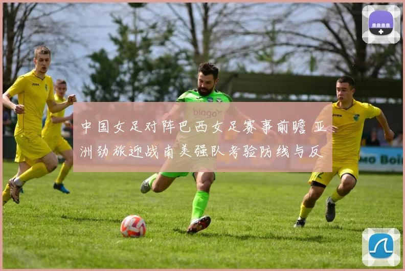 中国女足对阵巴西女足赛事前瞻 亚洲劲旅迎战南美强队考验防线与反击