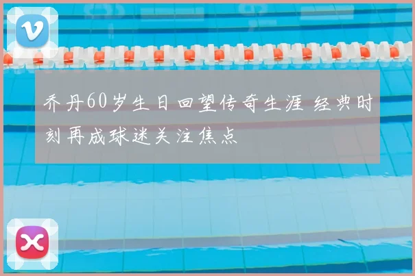 乔丹60岁生日回望传奇生涯 经典时刻再成球迷关注焦点