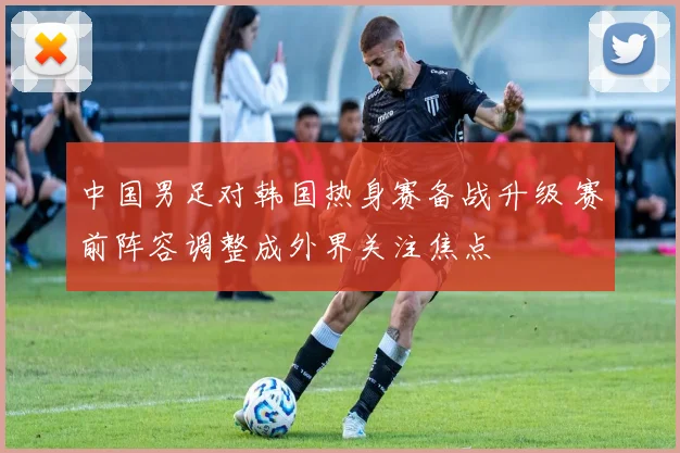 中国男足对韩国热身赛备战升级 赛前阵容调整成外界关注焦点