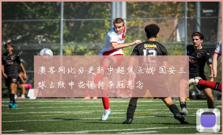 澳客网比分更新中超焦点战 国安三球击败申花保持争冠悬念