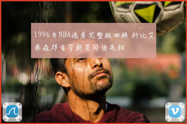 1996年NBA选秀完整版回顾 科比艾弗森邓肯等新星同场亮相