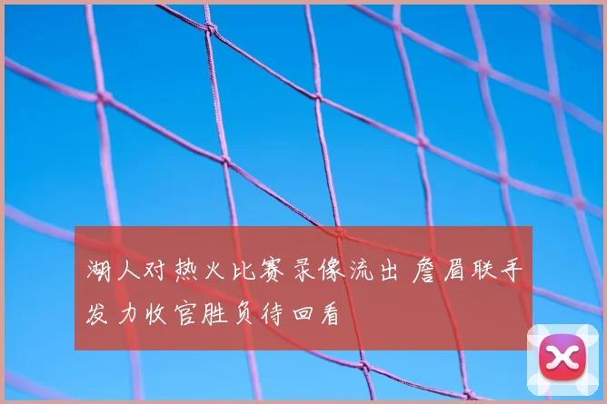 湖人对热火比赛录像流出 詹眉联手发力收官胜负待回看