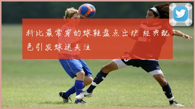 科比最常穿的球鞋盘点出炉 经典配色引发球迷关注