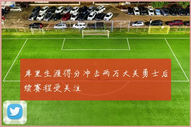 库里生涯得分冲击两万大关勇士后续赛程受关注