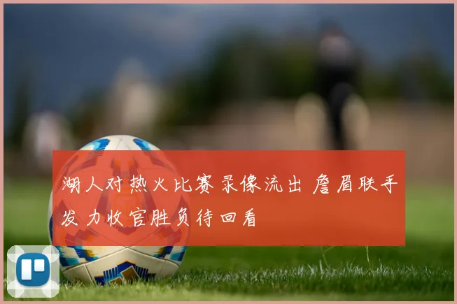 湖人对热火比赛录像流出 詹眉联手发力收官胜负待回看