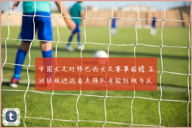 中国女足对阵巴西女足赛事前瞻 亚洲劲旅迎战南美强队考验防线与反击