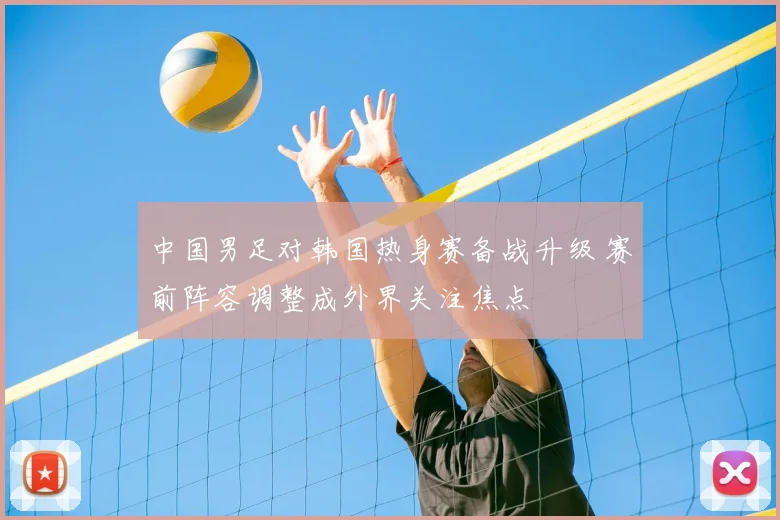 中国男足对韩国热身赛备战升级 赛前阵容调整成外界关注焦点