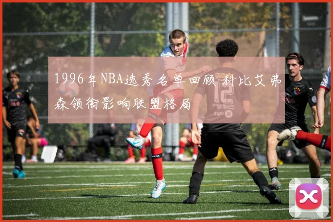 1996年NBA选秀名单回顾 科比艾弗森领衔影响联盟格局