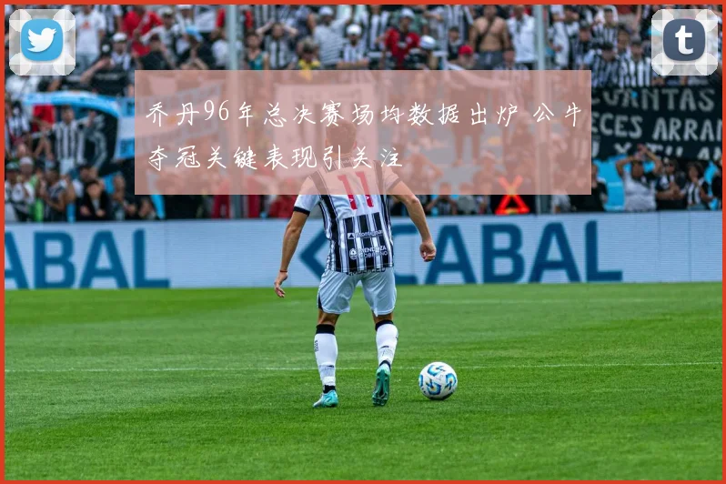 乔丹96年总决赛场均数据出炉 公牛夺冠关键表现引关注