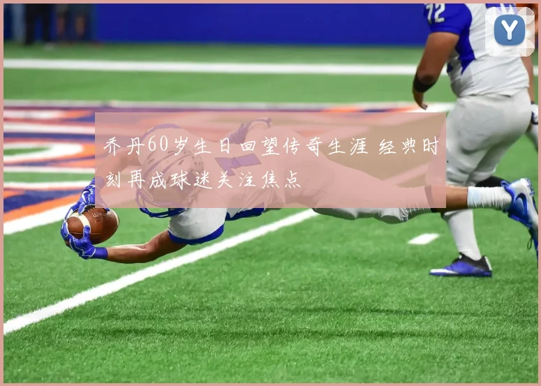 乔丹60岁生日回望传奇生涯 经典时刻再成球迷关注焦点