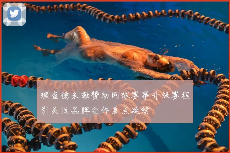 理查德米勒赞助网球赛事升级赛程引关注品牌合作看点延续