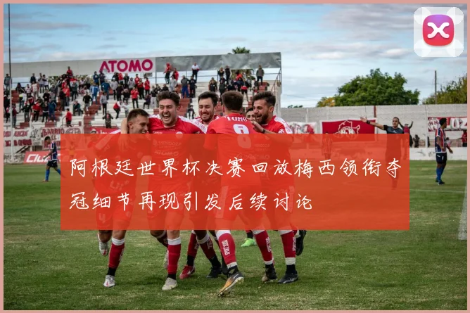 阿根廷世界杯决赛回放梅西领衔夺冠细节再现引发后续讨论