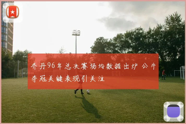 乔丹96年总决赛场均数据出炉 公牛夺冠关键表现引关注