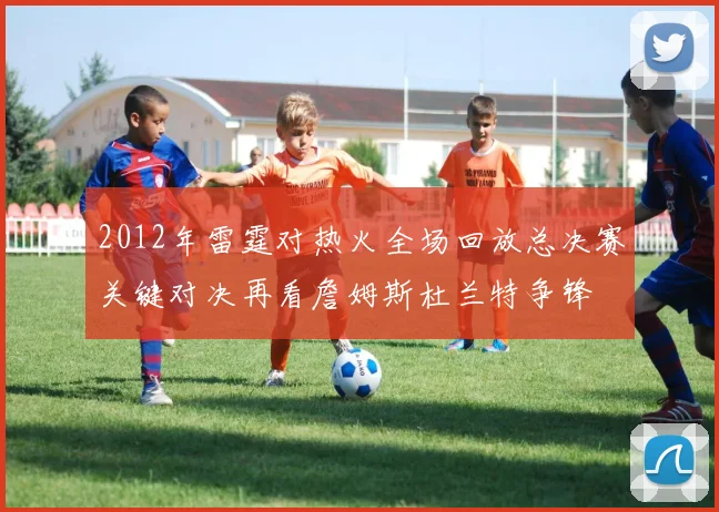 2012年雷霆对热火全场回放总决赛关键对决再看詹姆斯杜兰特争锋
